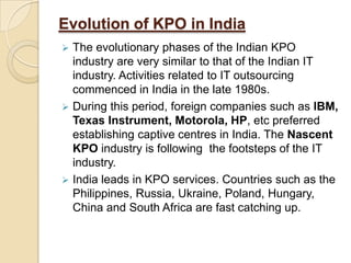 Evolution of KPO in India
 The evolutionary phases of the Indian KPO
industry are very similar to that of the Indian IT
industry. Activities related to IT outsourcing
commenced in India in the late 1980s.
 During this period, foreign companies such as IBM,
Texas Instrument, Motorola, HP, etc preferred
establishing captive centres in India. The Nascent
KPO industry is following the footsteps of the IT
industry.
 India leads in KPO services. Countries such as the
Philippines, Russia, Ukraine, Poland, Hungary,
China and South Africa are fast catching up.
 