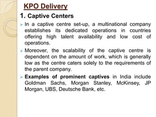 KPO Delivery
1. Captive Centers
 In a captive centre set-up, a multinational company
establishes its dedicated operations in countries
offering high talent availability and low cost of
operations.
 Moreover, the scalability of the captive centre is
dependent on the amount of work, which is generally
low as the centre caters solely to the requirements of
the parent company.
 Examples of prominent captives in India include
Goldman Sachs, Morgan Stanley, McKinsey, JP
Morgan, UBS, Deutsche Bank, etc.
 