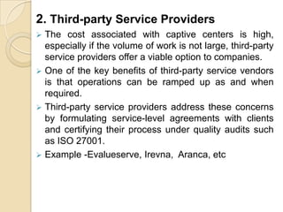 2. Third-party Service Providers
 The cost associated with captive centers is high,
especially if the volume of work is not large, third-party
service providers offer a viable option to companies.
 One of the key benefits of third-party service vendors
is that operations can be ramped up as and when
required.
 Third-party service providers address these concerns
by formulating service-level agreements with clients
and certifying their process under quality audits such
as ISO 27001.
 Example -Evalueserve, Irevna, Aranca, etc
 