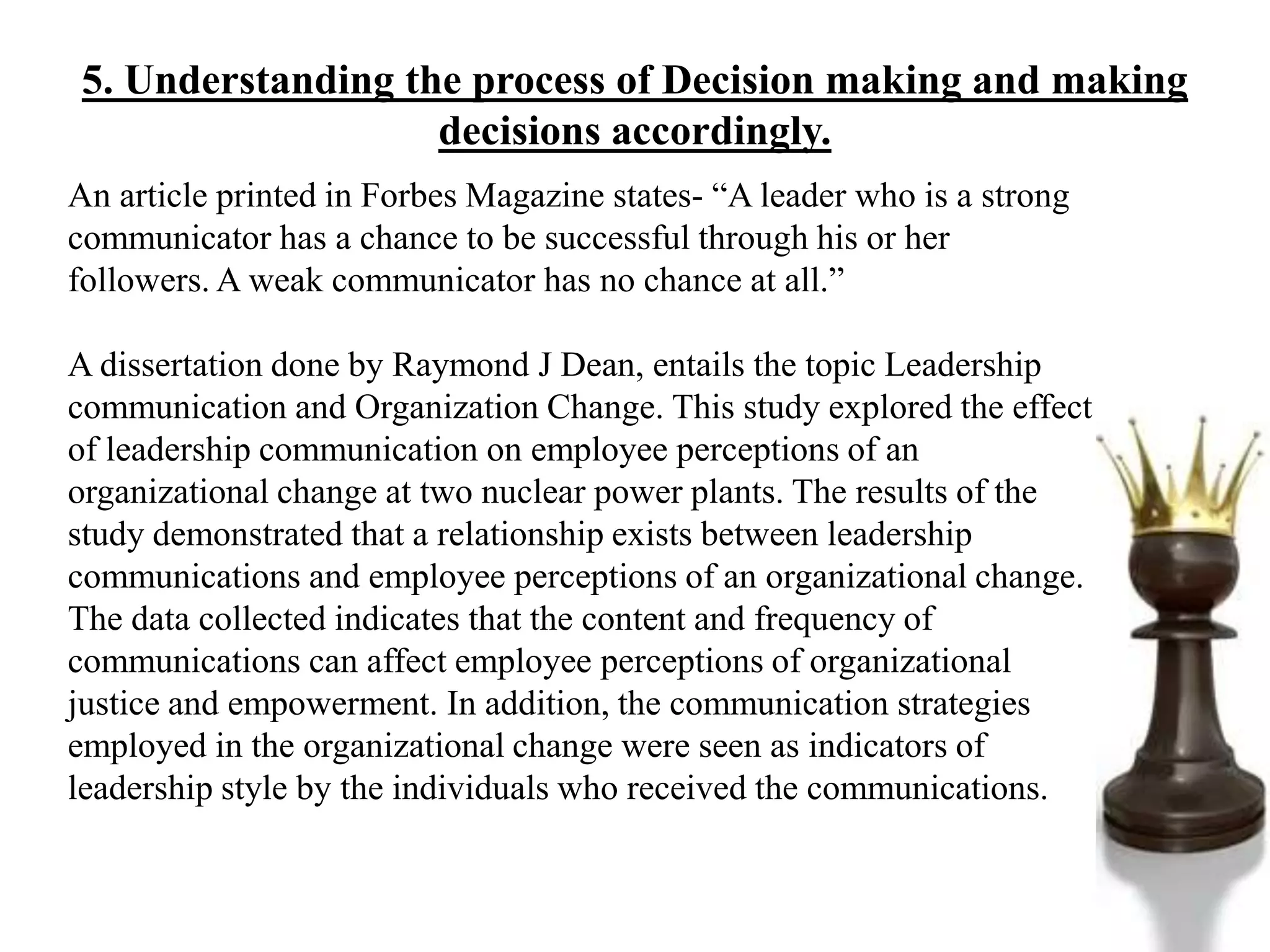 5. Understanding the process of Decision making and making
decisions accordingly.
An article printed in Forbes Magazine states- “A leader who is a strong
communicator has a chance to be successful through his or her
followers. A weak communicator has no chance at all.”
A dissertation done by Raymond J Dean, entails the topic Leadership
communication and Organization Change. This study explored the effect
of leadership communication on employee perceptions of an
organizational change at two nuclear power plants. The results of the
study demonstrated that a relationship exists between leadership
communications and employee perceptions of an organizational change.
The data collected indicates that the content and frequency of
communications can affect employee perceptions of organizational
justice and empowerment. In addition, the communication strategies
employed in the organizational change were seen as indicators of
leadership style by the individuals who received the communications.
 