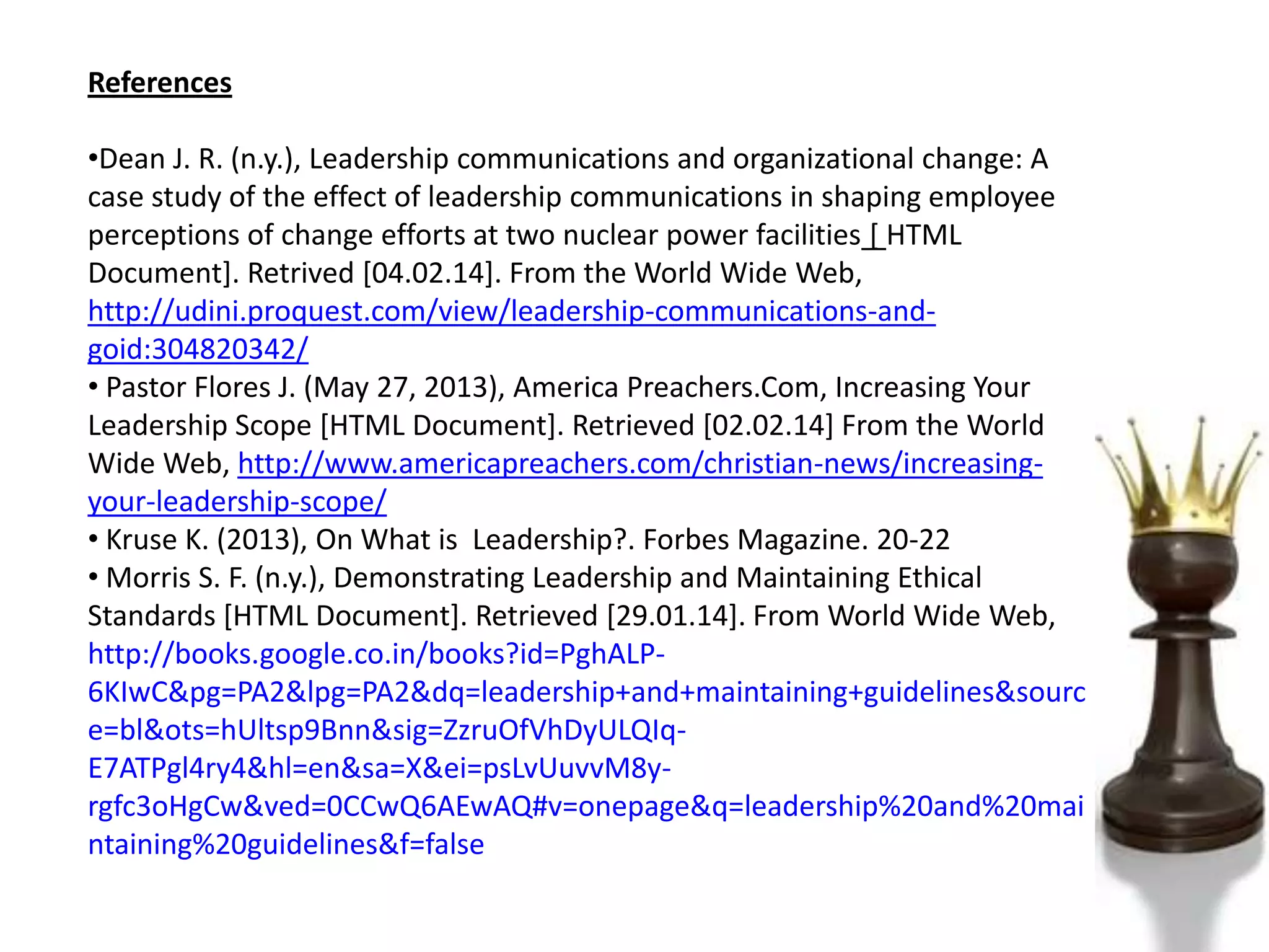 References
•Dean J. R. (n.y.), Leadership communications and organizational change: A
case study of the effect of leadership communications in shaping employee
perceptions of change efforts at two nuclear power facilities [ HTML
Document]. Retrived [04.02.14]. From the World Wide Web,
http://udini.proquest.com/view/leadership-communications-and-
goid:304820342/
• Pastor Flores J. (May 27, 2013), America Preachers.Com, Increasing Your
Leadership Scope [HTML Document]. Retrieved [02.02.14] From the World
Wide Web, http://www.americapreachers.com/christian-news/increasing-
your-leadership-scope/
• Kruse K. (2013), On What is Leadership?. Forbes Magazine. 20-22
• Morris S. F. (n.y.), Demonstrating Leadership and Maintaining Ethical
Standards [HTML Document]. Retrieved [29.01.14]. From World Wide Web,
http://books.google.co.in/books?id=PghALP-
6KIwC&pg=PA2&lpg=PA2&dq=leadership+and+maintaining+guidelines&sourc
e=bl&ots=hUltsp9Bnn&sig=ZzruOfVhDyULQIq-
E7ATPgl4ry4&hl=en&sa=X&ei=psLvUuvvM8y-
rgfc3oHgCw&ved=0CCwQ6AEwAQ#v=onepage&q=leadership%20and%20mai
ntaining%20guidelines&f=false
 