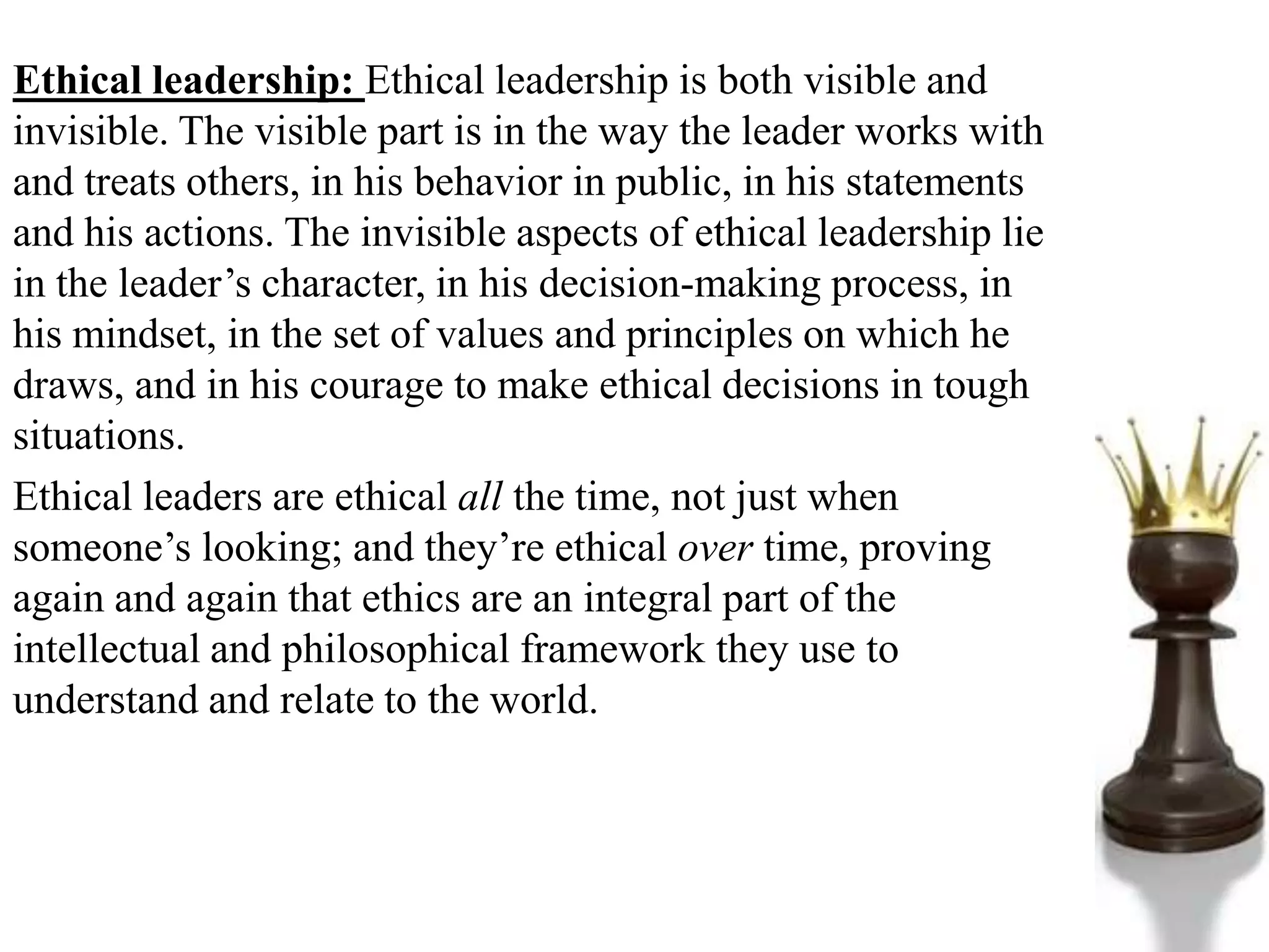 Ethical leadership: Ethical leadership is both visible and
invisible. The visible part is in the way the leader works with
and treats others, in his behavior in public, in his statements
and his actions. The invisible aspects of ethical leadership lie
in the leader’s character, in his decision-making process, in
his mindset, in the set of values and principles on which he
draws, and in his courage to make ethical decisions in tough
situations.
Ethical leaders are ethical all the time, not just when
someone’s looking; and they’re ethical over time, proving
again and again that ethics are an integral part of the
intellectual and philosophical framework they use to
understand and relate to the world.
 
