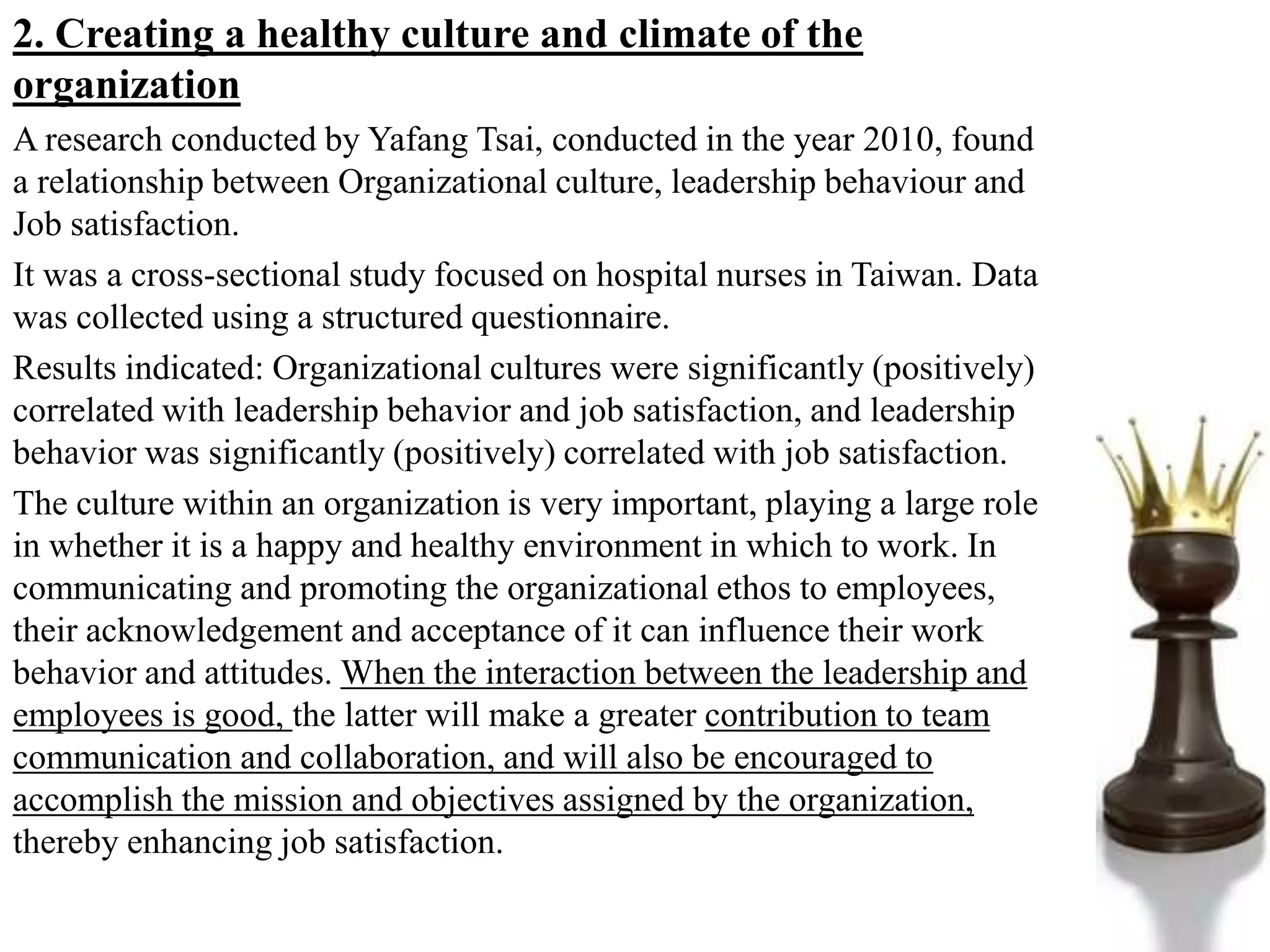 2. Creating a healthy culture and climate of the
organization
A research conducted by Yafang Tsai, conducted in the year 2010, found
a relationship between Organizational culture, leadership behaviour and
Job satisfaction.
It was a cross-sectional study focused on hospital nurses in Taiwan. Data
was collected using a structured questionnaire.
Results indicated: Organizational cultures were significantly (positively)
correlated with leadership behavior and job satisfaction, and leadership
behavior was significantly (positively) correlated with job satisfaction.
The culture within an organization is very important, playing a large role
in whether it is a happy and healthy environment in which to work. In
communicating and promoting the organizational ethos to employees,
their acknowledgement and acceptance of it can influence their work
behavior and attitudes. When the interaction between the leadership and
employees is good, the latter will make a greater contribution to team
communication and collaboration, and will also be encouraged to
accomplish the mission and objectives assigned by the organization,
thereby enhancing job satisfaction.
 