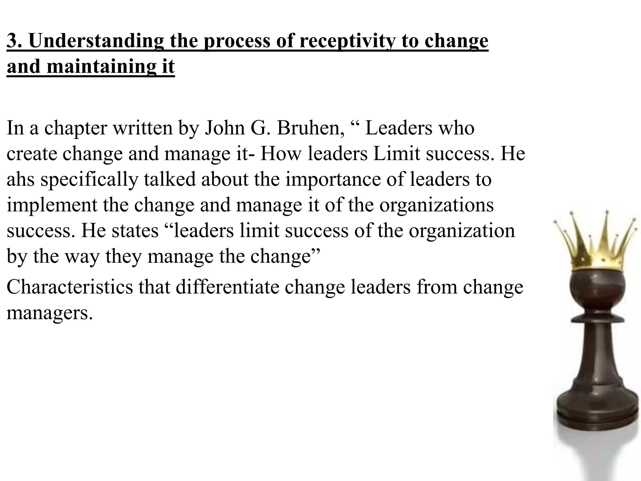 3. Understanding the process of receptivity to change
and maintaining it
In a chapter written by John G. Bruhen, “ Leaders who
create change and manage it- How leaders Limit success. He
ahs specifically talked about the importance of leaders to
implement the change and manage it of the organizations
success. He states “leaders limit success of the organization
by the way they manage the change”
Characteristics that differentiate change leaders from change
managers.
 
