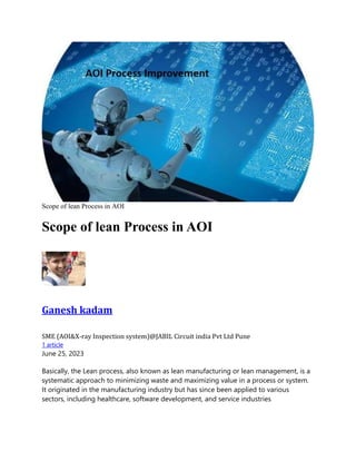 Scope of lean Process in AOI
Scope of lean Process in AOI
Ganesh kadam
SME (AOI&X-ray Inspection system)@JABIL Circuit india Pvt Ltd Pune
1 article
June 25, 2023
Basically, the Lean process, also known as lean manufacturing or lean management, is a
systematic approach to minimizing waste and maximizing value in a process or system.
It originated in the manufacturing industry but has since been applied to various
sectors, including healthcare, software development, and service industries
 