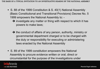 THE BASIS OF A TYPICAL INVITATION TO AN INVESTIGATIVE HEARING BY THE NATIONAL ASSEMBLY


      S. 88 of the 1999 Constitution & S. 40(1) National Assembly
       (Basic Constitutional and Transitional Provisions) Decree No. 5
       1999 empowers the National Assembly to: -
          investigate any matter or thing with respect to which it has
            powers to make laws;

           the conduct of affairs of any person, authority, ministry or
            governmental department charged or to be charged with
            the duty or responsibility for executing or administering
            laws enacted by the National Assembly

      S. 89 of the 1999 constitution empowers the National
       Assembly to procure evidence written or oral, direct or
       circumstantial for the purpose of the investigations under
       section 88.
 
