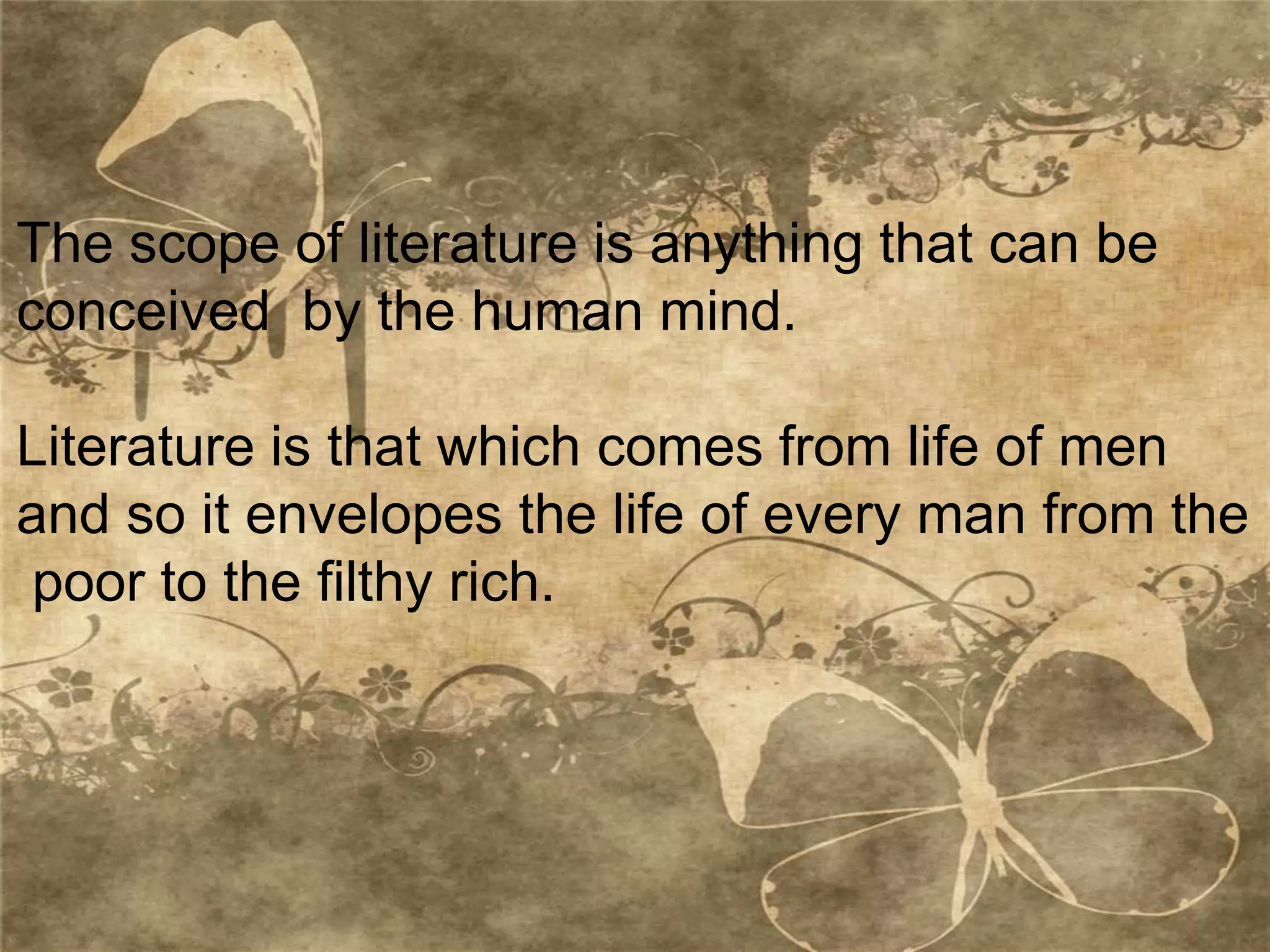 The scope of literature is anything that can be
conceived by the human mind.
Literature is that which comes from life of men
and so it envelopes the life of every man from the
poor to the filthy rich.
 