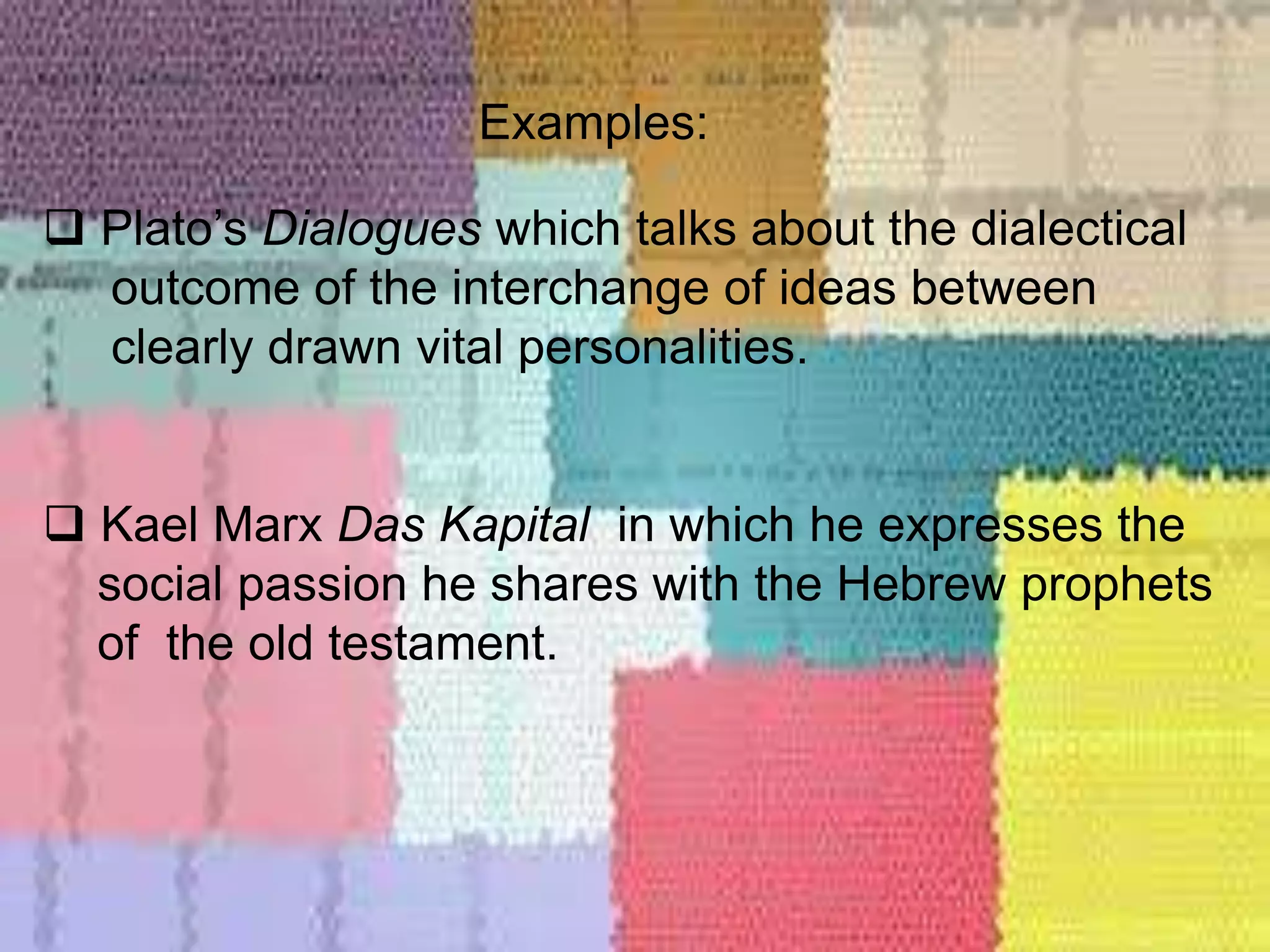 Examples:
 Plato’s Dialogues which talks about the dialectical
outcome of the interchange of ideas between
clearly drawn vital personalities.
 Kael Marx Das Kapital in which he expresses the
social passion he shares with the Hebrew prophets
of the old testament.
 