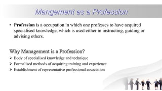 • Profession is a occupation in which one professes to have acquired
specialised knowledge, which is used either in instructing, guiding or
advising others.
 Body of specialised knowledge and technique
 Formalised methods of acquiring training and experience
 Establishment of representative professional association
 