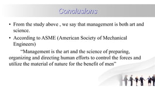 • From the study above , we say that management is both art and
science.
• According to ASME (American Society of Mechanical
Engineers)
“Management is the art and the science of preparing,
organizing and directing human efforts to control the forces and
utilize the material of nature for the benefit of men”
 