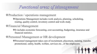 Operations Management includes work analysis, planning, scheduling,
routing, quality control, inventory control and work study.
It includes economic forecasting, cost accounting, budgesting, insurance and
financial statistics.
Personnel management takes care of recruitment, placement, training, transfer,
promotional, safety, health, welfare, services etc., of the employees.
 
