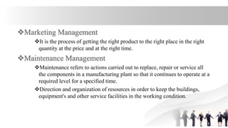 It is the process of getting the right product to the right place in the right
quantity at the price and at the right time.
Maintenance refers to actions carried out to replace, repair or service all
the components in a manufacturing plant so that it continues to operate at a
required level for a specified time.
Direction and organization of resources in order to keep the buildings,
equipment's and other service facilities in the working condition.
 