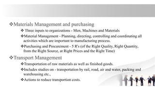  Three inputs to organizations - Men, Machines and Materials
Material Management - Planning, directing, controlling and coordinating all
activities which are important to manufacturing process.
Purchasing and Procurement - 5 R's (of the Right Quality, Right Quantity,
from the Right Source, at Right Prices and the Right Time)
Transportation of raw materials as well as finished goods.
Includes studies on - transportation by rail, road, air and water, packing and
warehousing etc.,
Actions to reduce transportion costs.
 