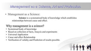 Science is a systematized body of knowledge which establishes
relationships between cause and effect.
• Systemised body of knowledge
• Based on collection of facts, Anaysis and experiments
• Universal Application
• Cause and effect Relationship
• Verification of validity and Prediction of results possible.
 