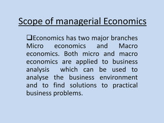 Scope of managerial Economics
Economics has two major branches
Micro economics and Macro
economics. Both micro and macro
economics are applied to business
analysis which can be used to
analyse the business environment
and to find solutions to practical
business problems.

 