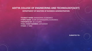 ADITYA COLLEGE OF ENGINEERING AND TECHNOLOGY[ACET]
DEPARTMENT OF MASTERS OF BUSINESS ADMINISTRATION
SUBJECT NAME:-MANAGERIAL ECONOMICS
T0PIC NAME:-SCOPE OF MANAGERIAL ECONOMICS
REPORTED BY:-M.L.V SURYA
HALL TICKET NUMBER:-22P31E0029
YEAR:-1st MBA
SUBMITED TO:-
 