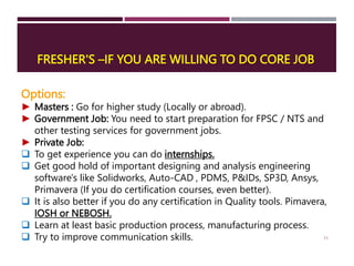 FRESHER'S –IF YOU ARE WILLING TO DO CORE JOB
11
Options:
► Masters : Go for higher study (Locally or abroad).
► Government Job: You need to start preparation for FPSC / NTS and
other testing services for government jobs.
► Private Job:
 To get experience you can do internships.
 Get good hold of important designing and analysis engineering
software's like Solidworks, Auto-CAD , PDMS, P&IDs, SP3D, Ansys,
Primavera (If you do certification courses, even better).
 It is also better if you do any certification in Quality tools. Pimavera,
IOSH or NEBOSH.
 Learn at least basic production process, manufacturing process.
 Try to improve communication skills.
 