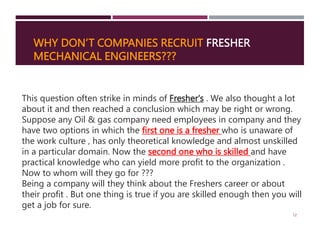 WHY DON’T COMPANIES RECRUIT FRESHER
MECHANICAL ENGINEERS???
12
This question often strike in minds of Fresher's . We also thought a lot
about it and then reached a conclusion which may be right or wrong.
Suppose any Oil & gas company need employees in company and they
have two options in which the first one is a fresher who is unaware of
the work culture , has only theoretical knowledge and almost unskilled
in a particular domain. Now the second one who is skilled and have
practical knowledge who can yield more profit to the organization .
Now to whom will they go for ???
Being a company will they think about the Freshers career or about
their profit . But one thing is true if you are skilled enough then you will
get a job for sure.
 