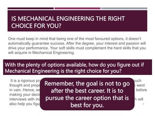 IS MECHANICAL ENGINEERING THE RIGHT
CHOICE FOR YOU?
2
One must keep in mind that being one of the most favoured options, it doesn’t
automatically guarantee success. After the degree, your interest and passion will
drive your performance. Your soft skills must complement the hard skills that you
will acquire in Mechanical Engineering.
With the plenty of options available, how do you figure out if
Mechanical Engineering is the right choice for you?
It is a rigorous program, and students who take up Mechanical without much
thought and proper planning end up feeling like their undergraduate years went
in vain. Hence, we recommend that you research your options thoroughly before
making your decision. You can consider taking internships, informational
interviews with industry experts and talking to alumni of the institute, which will
also help you figure out.
Remember, the goal is not to go
after the best career. It is to
pursue the career option that is
best for you.
 