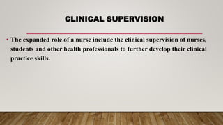 CLINICAL SUPERVISION
• The expanded role of a nurse include the clinical supervision of nurses,
students and other health professionals to further develop their clinical
practice skills.
 
