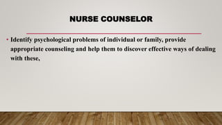 NURSE COUNSELOR
• Identify psychological problems of individual or family, provide
appropriate counseling and help them to discover effective ways of dealing
with these,
 