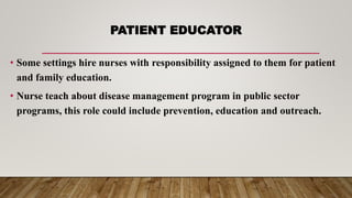 PATIENT EDUCATOR
• Some settings hire nurses with responsibility assigned to them for patient
and family education.
• Nurse teach about disease management program in public sector
programs, this role could include prevention, education and outreach.
 
