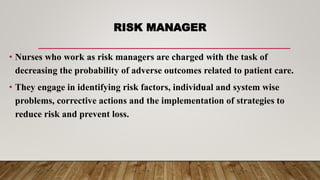 RISK MANAGER
• Nurses who work as risk managers are charged with the task of
decreasing the probability of adverse outcomes related to patient care.
• They engage in identifying risk factors, individual and system wise
problems, corrective actions and the implementation of strategies to
reduce risk and prevent loss.
 