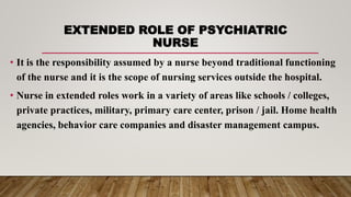 EXTENDED ROLE OF PSYCHIATRIC
NURSE
• It is the responsibility assumed by a nurse beyond traditional functioning
of the nurse and it is the scope of nursing services outside the hospital.
• Nurse in extended roles work in a variety of areas like schools / colleges,
private practices, military, primary care center, prison / jail. Home health
agencies, behavior care companies and disaster management campus.
 
