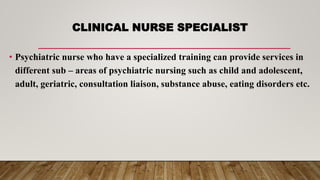 CLINICAL NURSE SPECIALIST
• Psychiatric nurse who have a specialized training can provide services in
different sub – areas of psychiatric nursing such as child and adolescent,
adult, geriatric, consultation liaison, substance abuse, eating disorders etc.
 
