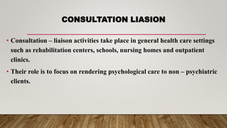 CONSULTATION LIASION
• Consultation – liaison activities take place in general health care settings
such as rehabilitation centers, schools, nursing homes and outpatient
clinics.
• Their role is to focus on rendering psychological care to non – psychiatric
clients.
 