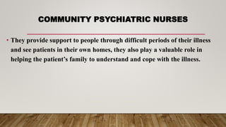 COMMUNITY PSYCHIATRIC NURSES
• They provide support to people through difficult periods of their illness
and see patients in their own homes, they also play a valuable role in
helping the patient’s family to understand and cope with the illness.
 