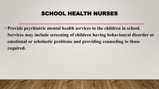 SCHOOL HEALTH NURSES
• Provide psychiatric mental health services to the children in school.
Services may include screening of children having behavioural disorder or
emotional or scholastic problems and providing counseling to those
required.
 