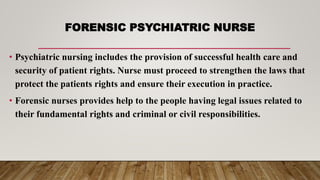 FORENSIC PSYCHIATRIC NURSE
• Psychiatric nursing includes the provision of successful health care and
security of patient rights. Nurse must proceed to strengthen the laws that
protect the patients rights and ensure their execution in practice.
• Forensic nurses provides help to the people having legal issues related to
their fundamental rights and criminal or civil responsibilities.
 