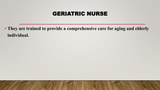 GERIATRIC NURSE
• They are trained to provide a comprehensive care for aging and elderly
individual.
 