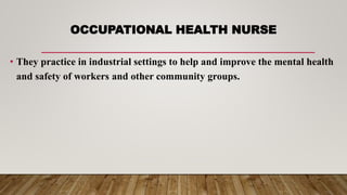 OCCUPATIONAL HEALTH NURSE
• They practice in industrial settings to help and improve the mental health
and safety of workers and other community groups.
 