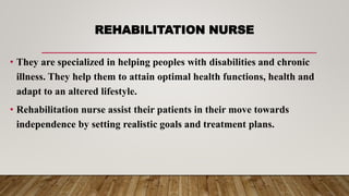 REHABILITATION NURSE
• They are specialized in helping peoples with disabilities and chronic
illness. They help them to attain optimal health functions, health and
adapt to an altered lifestyle.
• Rehabilitation nurse assist their patients in their move towards
independence by setting realistic goals and treatment plans.
 