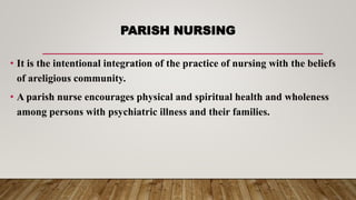 PARISH NURSING
• It is the intentional integration of the practice of nursing with the beliefs
of areligious community.
• A parish nurse encourages physical and spiritual health and wholeness
among persons with psychiatric illness and their families.
 