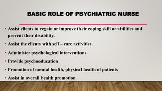 BASIC ROLE OF PSYCHIATRIC NURSE
• Assist clients to regain or improve their coping skill or abilities and
prevent their disability.
• Assist the clients with self – care activities.
• Administer psychological interventions
• Provide psychoeducation
• Promotion of mental health, physical health of patients
• Assist in overall health promotion
 