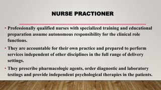 NURSE PRACTIONER
• Professionally qualified nurses with specialized training and educational
preparation assume autonomous responsibility for the clinical role
functions.
• They are accountable for their own practice and prepared to perform
services independent of other disciplines in the full range of delivery
settings.
• They prescribe pharmacologic agents, order diagnostic and laboratory
testings and provide independent psychological therapies in the patients.
 