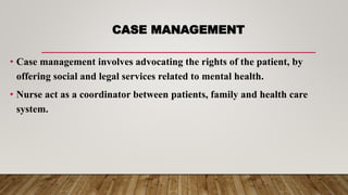 CASE MANAGEMENT
• Case management involves advocating the rights of the patient, by
offering social and legal services related to mental health.
• Nurse act as a coordinator between patients, family and health care
system.
 