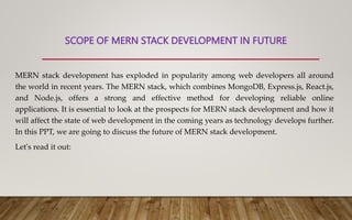 SCOPE OF MERN STACK DEVELOPMENT IN FUTURE
MERN stack development has exploded in popularity among web developers all around
the world in recent years. The MERN stack, which combines MongoDB, Express.js, React.js,
and Node.js, offers a strong and effective method for developing reliable online
applications. It is essential to look at the prospects for MERN stack development and how it
will affect the state of web development in the coming years as technology develops further.
In this PPT, we are going to discuss the future of MERN stack development.
Let's read it out:
 