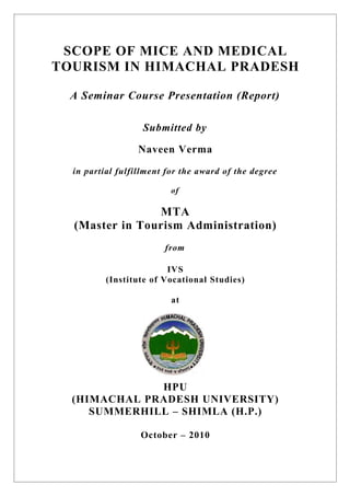 SCOPE OF MICE AND MEDICAL
TOURISM IN HIMACHAL PRADESH

  A Seminar Course Presentation (Report)

                   Submitted by

                  Naveen Verma

  in partial fulfillment for the award of the degree

                          of

                MTA
  (Master in Tourism Administration)
                        from

                         IVS
          (Institute of Vocational Studies)

                          at




              HPU
  (HIMACHAL PRADESH UNIVERSITY)
     SUMMERHILL – SHIMLA (H.P.)

                  October – 2010
 