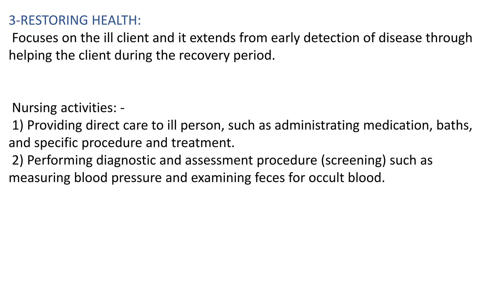 3-RESTORING HEALTH:
Focuses on the ill client and it extends from early detection of disease through
helping the client during the recovery period.
Nursing activities: -
1) Providing direct care to ill person, such as administrating medication, baths,
and specific procedure and treatment.
2) Performing diagnostic and assessment procedure (screening) such as
measuring blood pressure and examining feces for occult blood.
 