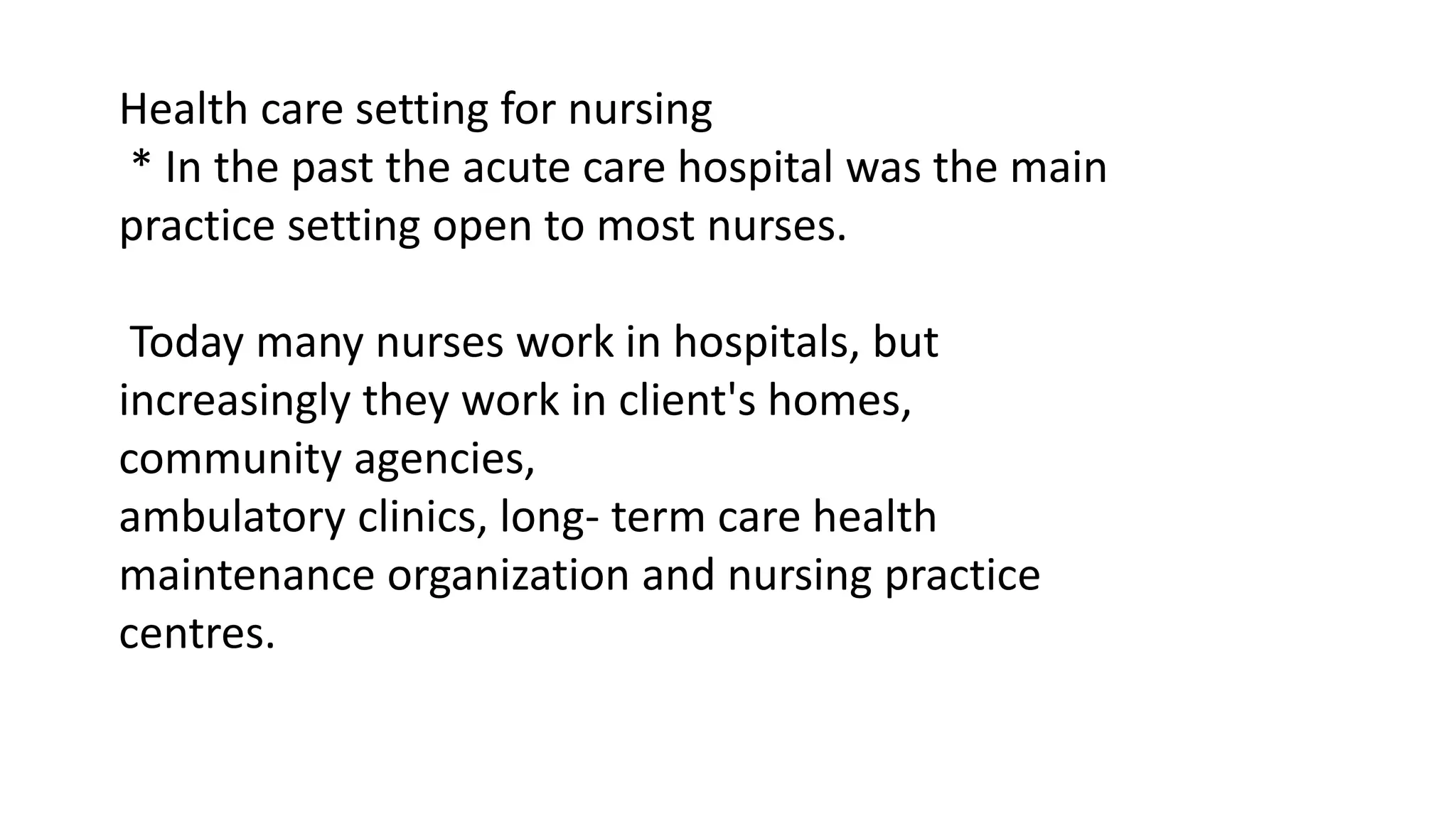 Health care setting for nursing
* In the past the acute care hospital was the main
practice setting open to most nurses.
Today many nurses work in hospitals, but
increasingly they work in client's homes,
community agencies,
ambulatory clinics, long- term care health
maintenance organization and nursing practice
centres.
 