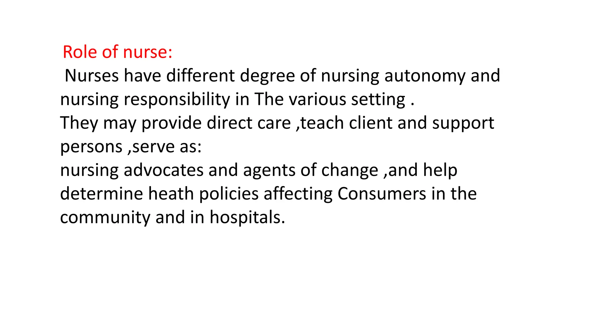 Role of nurse:
Nurses have different degree of nursing autonomy and
nursing responsibility in The various setting .
They may provide direct care ,teach client and support
persons ,serve as:
nursing advocates and agents of change ,and help
determine heath policies affecting Consumers in the
community and in hospitals.
 