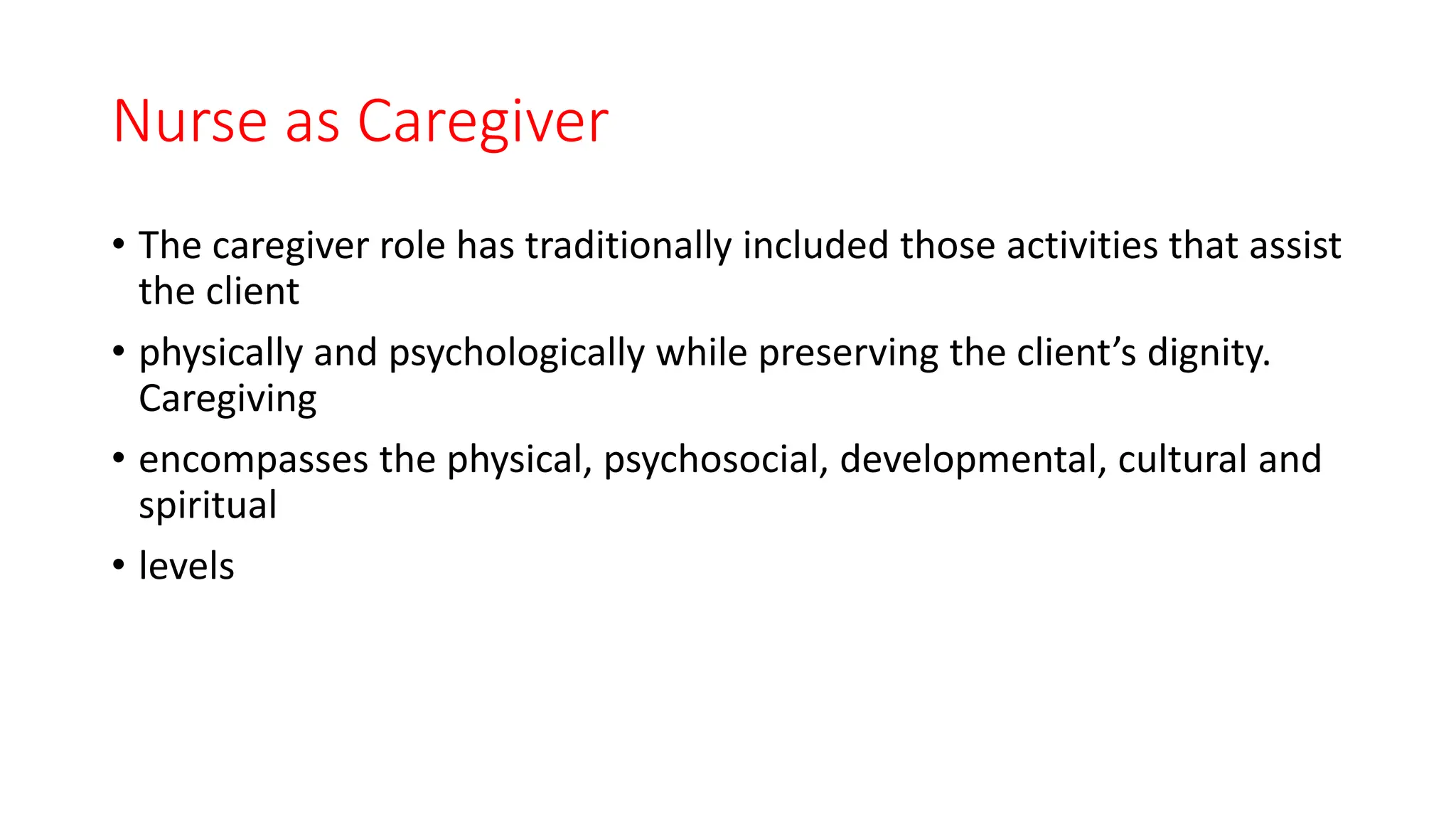 Nurse as Caregiver
• The caregiver role has traditionally included those activities that assist
the client
• physically and psychologically while preserving the client’s dignity.
Caregiving
• encompasses the physical, psychosocial, developmental, cultural and
spiritual
• levels
 