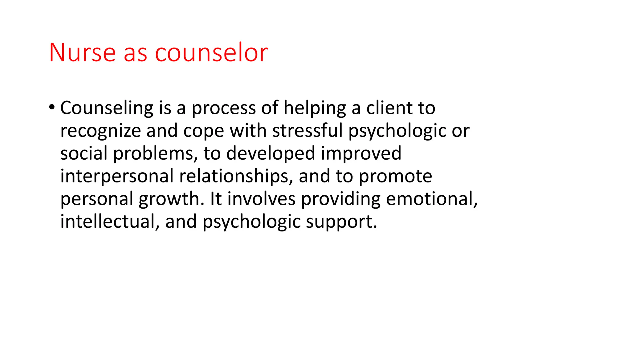 Nurse as counselor
• Counseling is a process of helping a client to
recognize and cope with stressful psychologic or
social problems, to developed improved
interpersonal relationships, and to promote
personal growth. It involves providing emotional,
intellectual, and psychologic support.
 