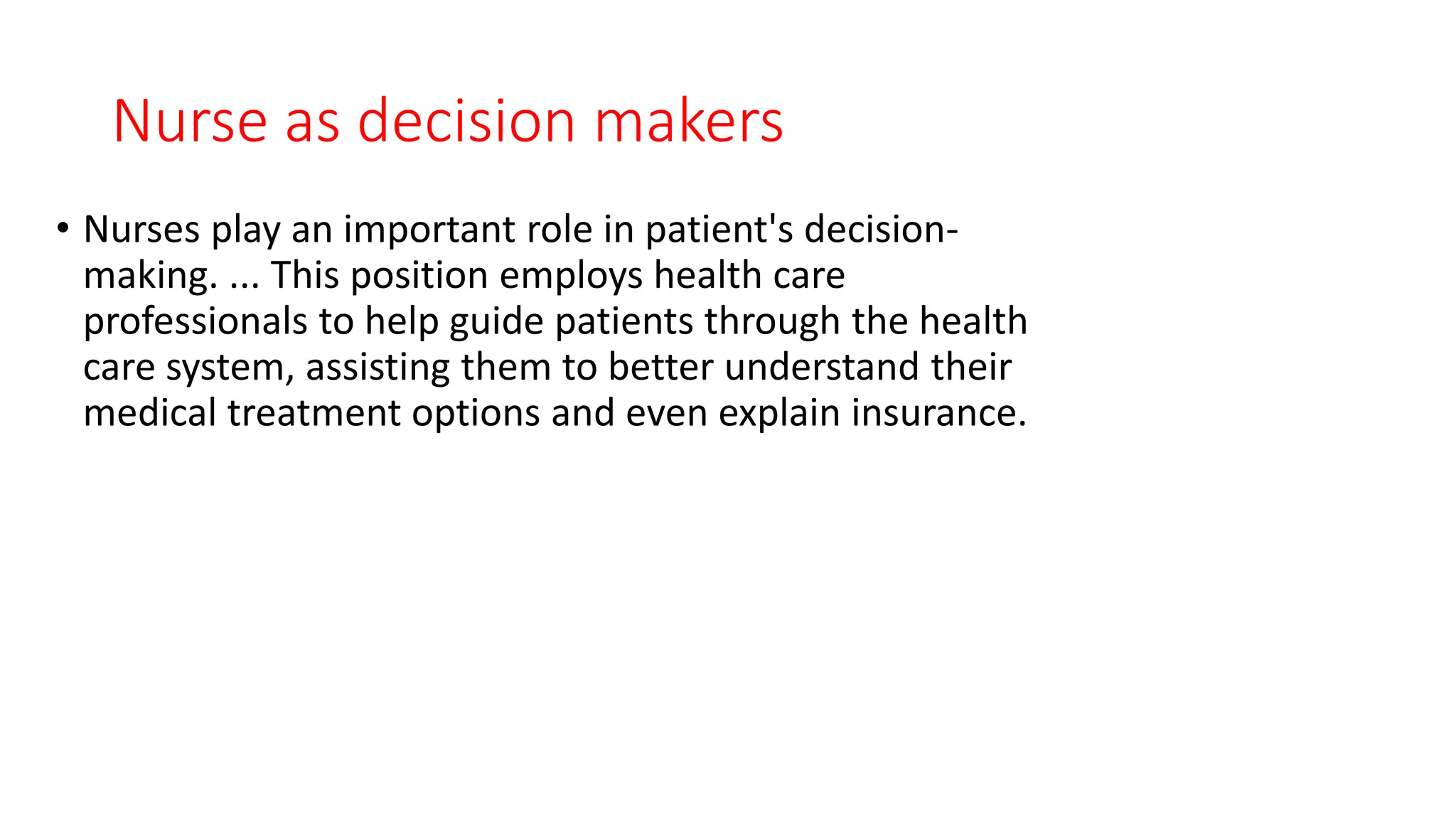 Nurse as decision makers
• Nurses play an important role in patient's decision-
making. ... This position employs health care
professionals to help guide patients through the health
care system, assisting them to better understand their
medical treatment options and even explain insurance.
 
