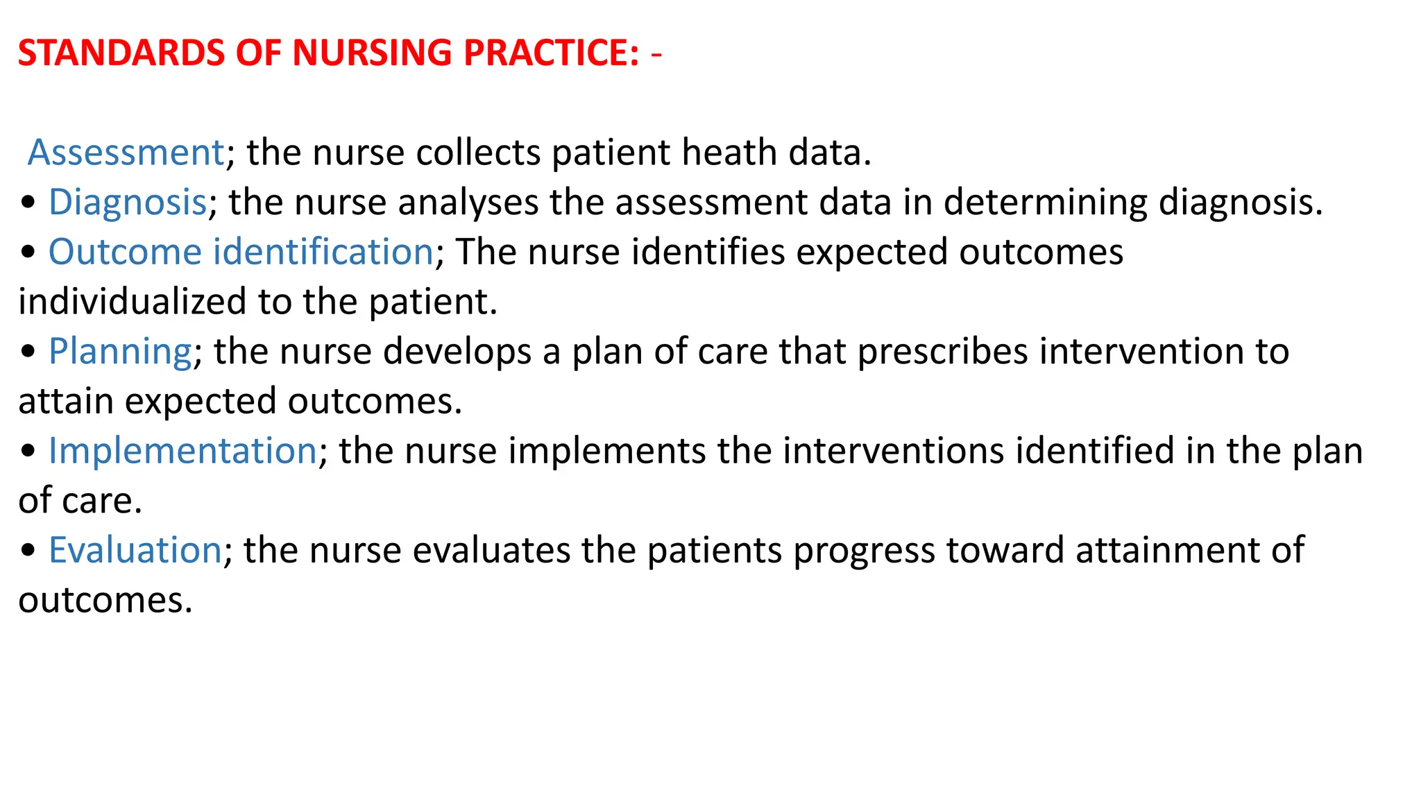 STANDARDS OF NURSING PRACTICE: -
Assessment; the nurse collects patient heath data.
• Diagnosis; the nurse analyses the assessment data in determining diagnosis.
• Outcome identification; The nurse identifies expected outcomes
individualized to the patient.
• Planning; the nurse develops a plan of care that prescribes intervention to
attain expected outcomes.
• Implementation; the nurse implements the interventions identified in the plan
of care.
• Evaluation; the nurse evaluates the patients progress toward attainment of
outcomes.
 