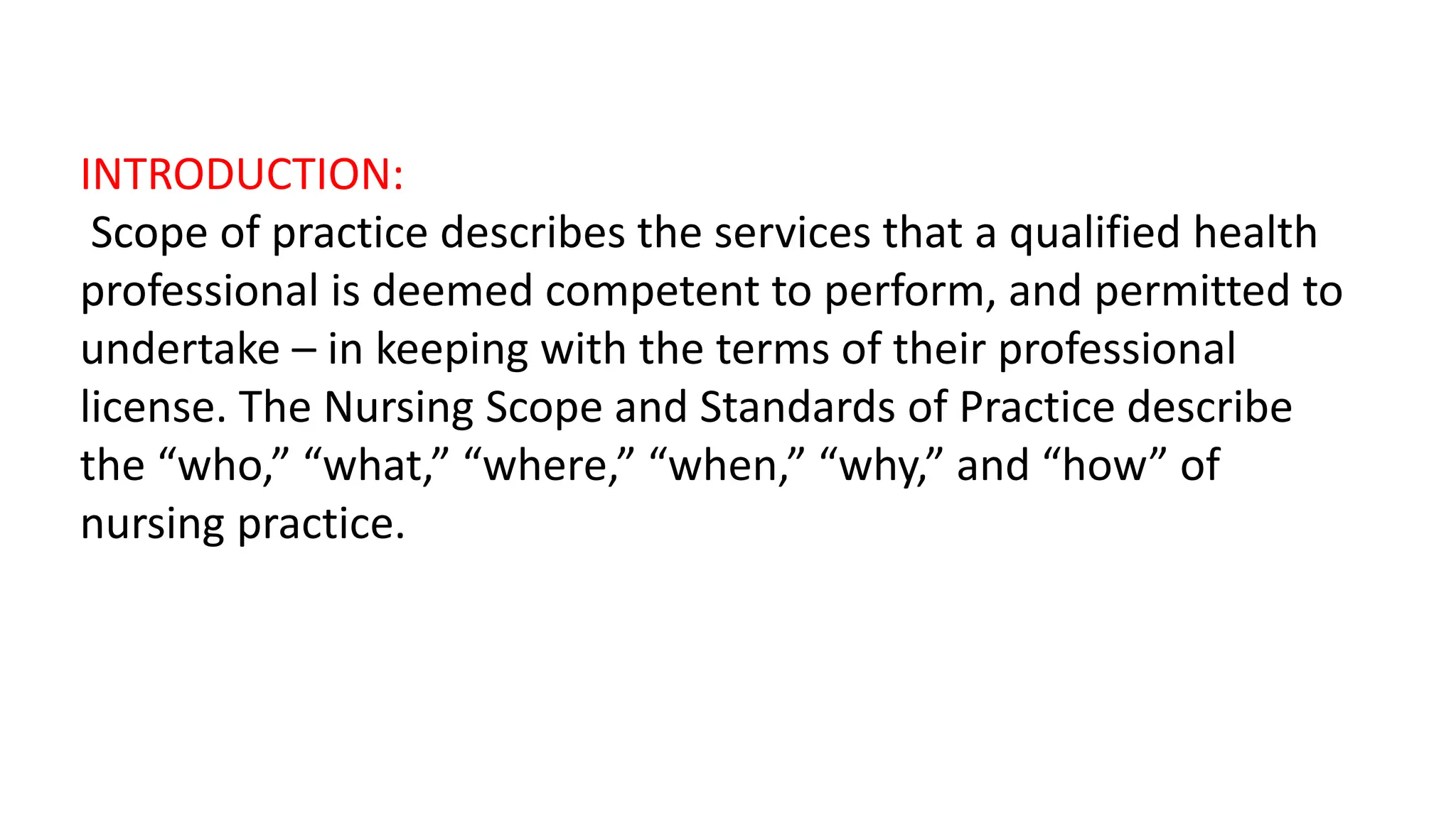 INTRODUCTION:
Scope of practice describes the services that a qualified health
professional is deemed competent to perform, and permitted to
undertake – in keeping with the terms of their professional
license. The Nursing Scope and Standards of Practice describe
the “who,” “what,” “where,” “when,” “why,” and “how” of
nursing practice.
 